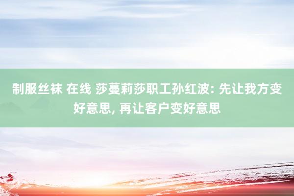制服丝袜 在线 莎蔓莉莎职工孙红波: 先让我方变好意思, 再让客户变好意思