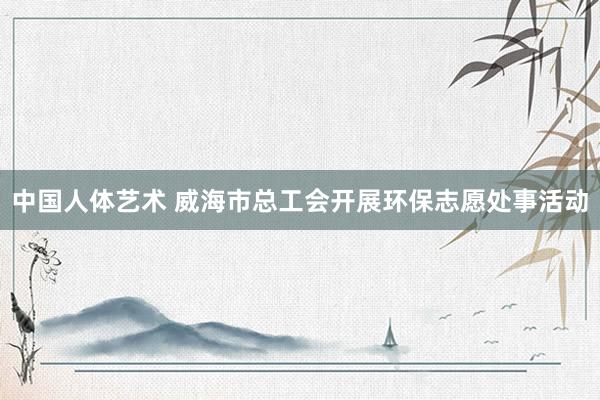 中国人体艺术 威海市总工会开展环保志愿处事活动