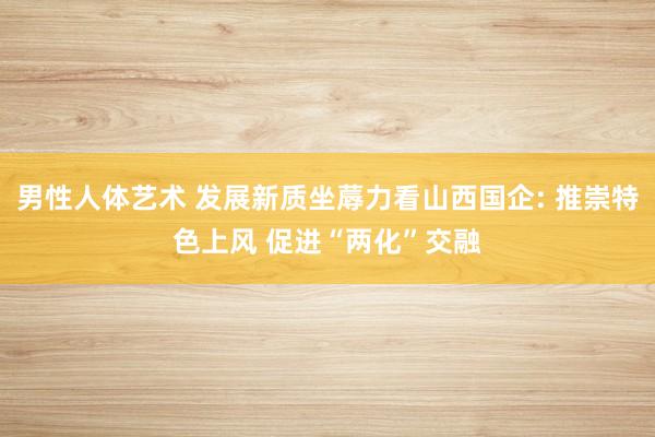 男性人体艺术 发展新质坐蓐力看山西国企: 推崇特色上风 促进“两化”交融