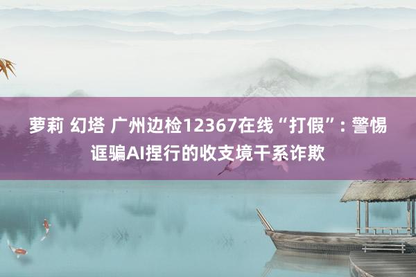 萝莉 幻塔 广州边检12367在线“打假”: 警惕诓骗AI捏行的收支境干系诈欺