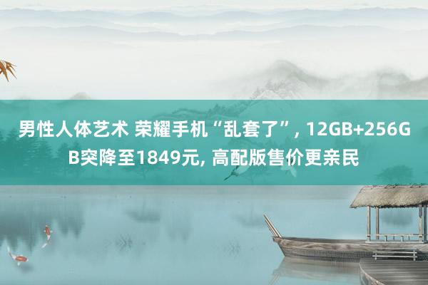 男性人体艺术 荣耀手机“乱套了”, 12GB+256GB突降至1849元, 高配版售价更亲民
