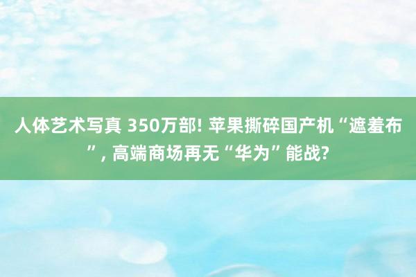 人体艺术写真 350万部! 苹果撕碎国产机“遮羞布”, 高端商场再无“华为”能战?