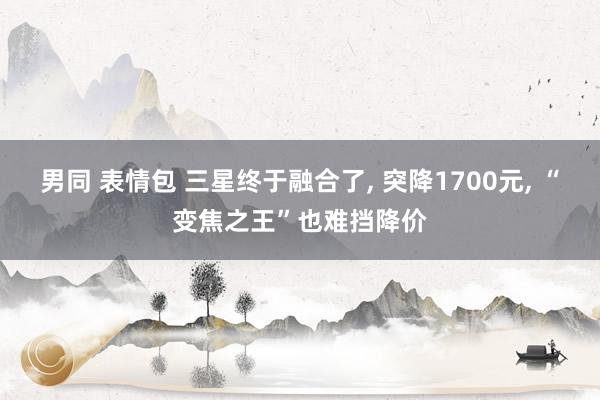 男同 表情包 三星终于融合了, 突降1700元, “变焦之王”也难挡降价