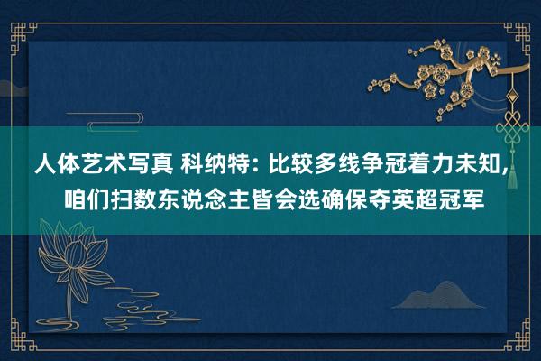 人体艺术写真 科纳特: 比较多线争冠着力未知, 咱们扫数东说念主皆会选确保夺英超冠军