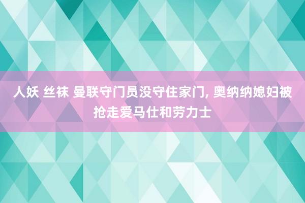 人妖 丝袜 曼联守门员没守住家门, 奥纳纳媳妇被抢走爱马仕和劳力士
