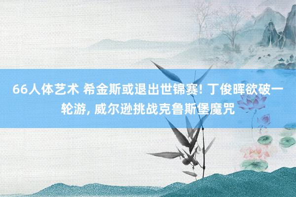 66人体艺术 希金斯或退出世锦赛! 丁俊晖欲破一轮游, 威尔逊挑战克鲁斯堡魔咒