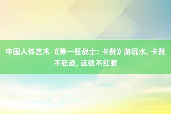 中国人体艺术 《第一狂战士: 卡赞》游玩水, 卡赞不狂战, 这很不红眼