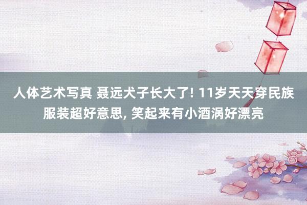 人体艺术写真 聂远犬子长大了! 11岁天天穿民族服装超好意思, 笑起来有小酒涡好漂亮