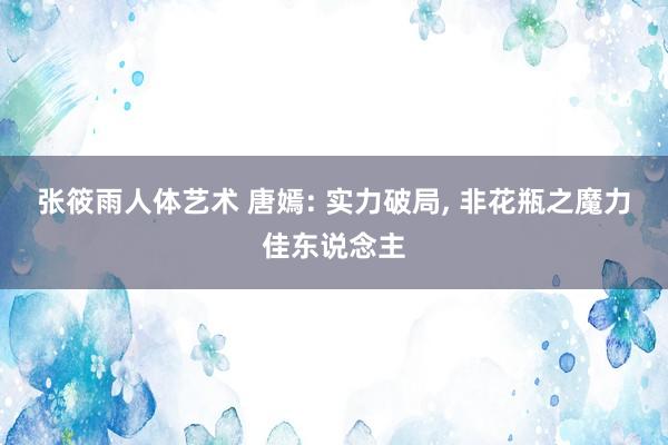 张筱雨人体艺术 唐嫣: 实力破局, 非花瓶之魔力佳东说念主