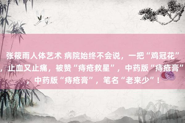 张筱雨人体艺术 病院始终不会说，一把“鸡冠花”，治好肠炎和痢疾，止血又止痛，被赞“痔疮救星”，中药版“痔疮膏”，笔名“老来少”！