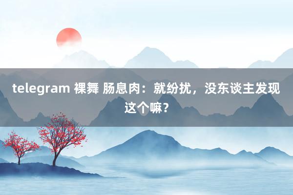 telegram 裸舞 肠息肉：就纷扰，没东谈主发现这个嘛？